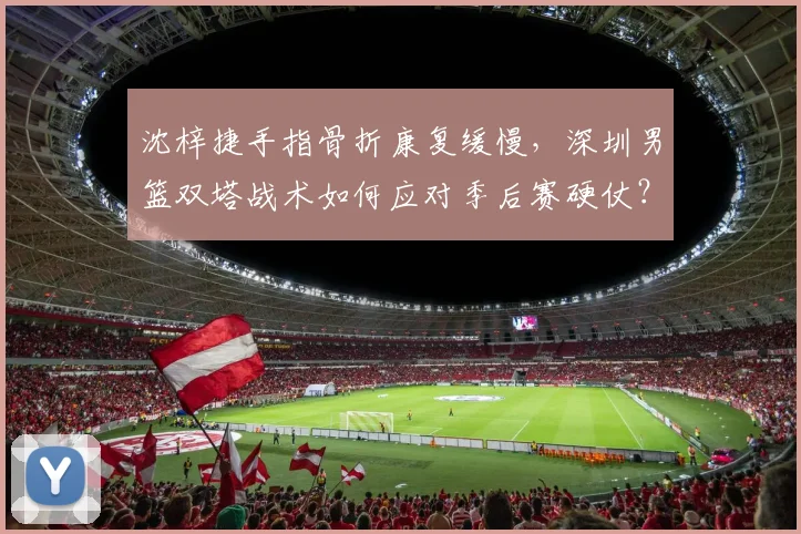 沈梓捷手指骨折康复缓慢，深圳男篮双塔战术如何应对季后赛硬仗？