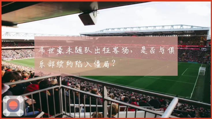 韦世豪未随队出征客场，是否与俱乐部续约陷入僵局？
