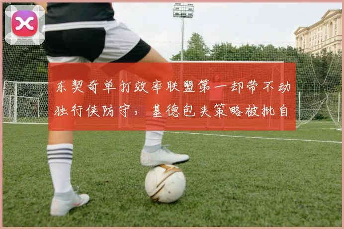 东契奇单打效率联盟第一却带不动独行侠防守，基德包夹策略被批自毁长城