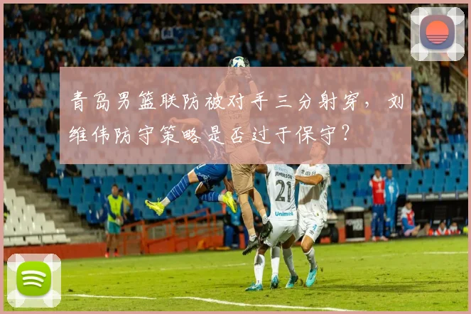 青岛男篮联防被对手三分射穿，刘维伟防守策略是否过于保守？