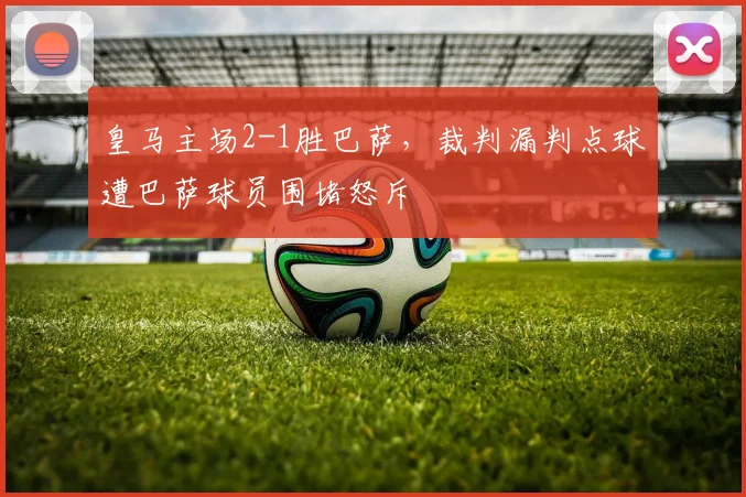 皇马主场2-1胜巴萨，裁判漏判点球遭巴萨球员围堵怒斥